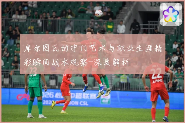 库尔图瓦的守门艺术与职业生涯精彩瞬间战术观察-深度解析