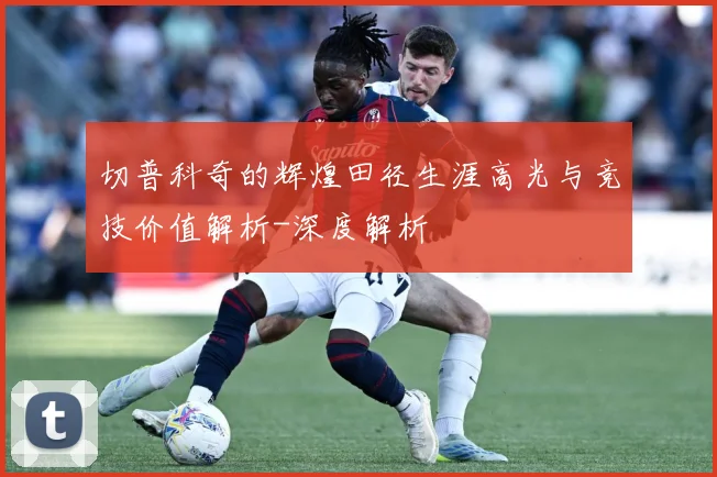 切普科奇的辉煌田径生涯高光与竞技价值解析-深度解析