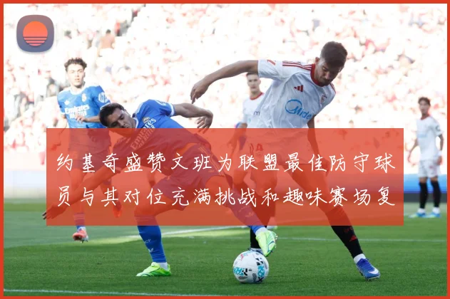 约基奇盛赞文班为联盟最佳防守球员与其对位充满挑战和趣味赛场复盘-深度解析