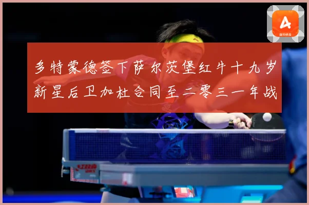 多特蒙德签下萨尔茨堡红牛十九岁新星后卫加杜合同至二零三一年战术观察-深度解析