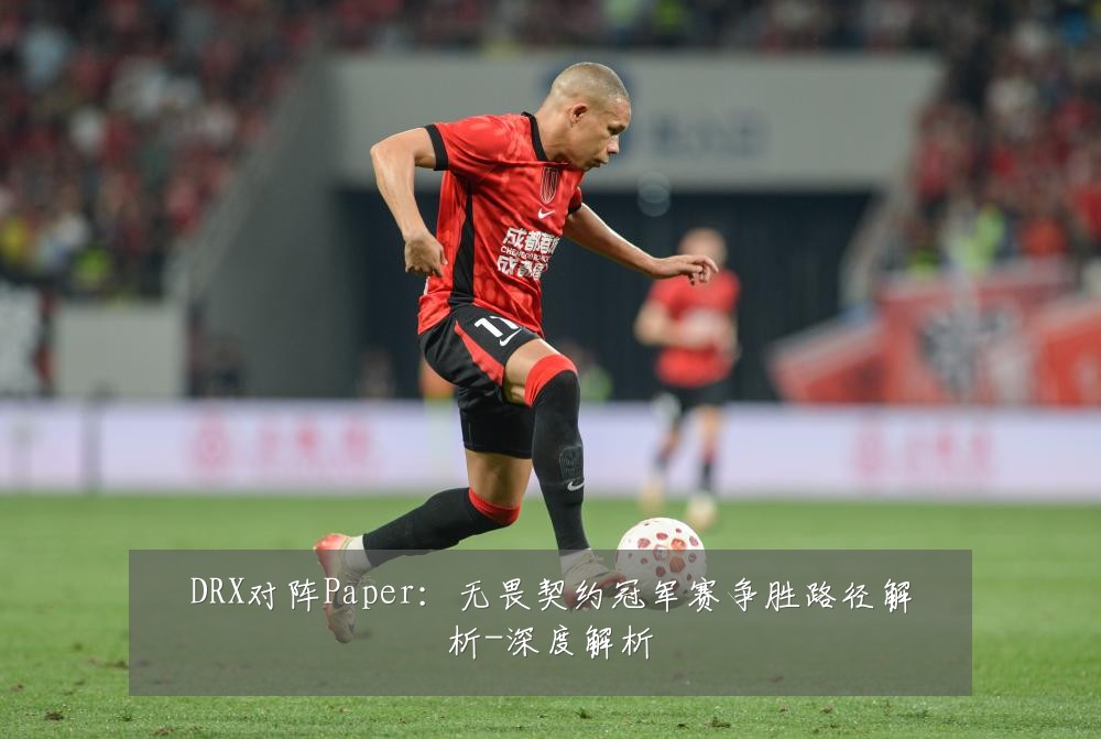 DRX对阵Paper:无畏契约冠军赛争胜路径解析-深度解析